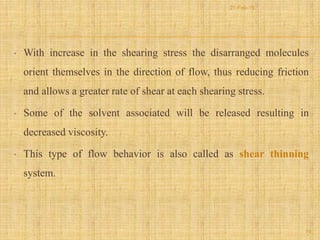 • With increase in the shearing stress the disarranged molecules
orient themselves in the direction of flow, thus reducing friction
and allows a greater rate of shear at each shearing stress.
• Some of the solvent associated will be released resulting in
decreased viscosity.
• This type of flow behavior is also called as shear thinning
system.
19
21-Feb-16
 