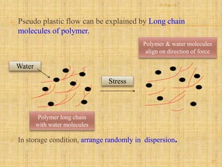  Pseudo plastic flow can be explained by Long chain
molecules of polymer.
 In storage condition, arrange randomly in dispersion.
Water
Stress
Polymer long chain
with water molecules
Polymer & water molecules
align on direction of force
21
21-Feb-16
 