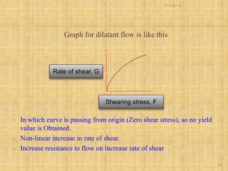 Graph for dilatant flow is like this
 In which curve is passing from origin (Zero shear stress), so no yield
value is Obtained.
 Non-linear increase in rate of shear.
 Increase resistance to flow on increase rate of shear
Shearing stress, F
Rate of shear, G
26
21-Feb-16
 