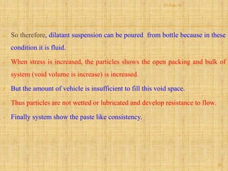  So therefore, dilatant suspension can be poured from bottle because in these
condition it is fluid.
 When stress is increased, the particles shows the open packing and bulk of
system (void volume is increase) is increased.
 But the amount of vehicle is insufficient to fill this void space.
 Thus particles are not wetted or lubricated and develop resistance to flow.
 Finally system show the paste like consistency.
28
21-Feb-16
 
