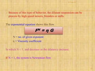  Because of this type of behavior, the dilatant suspension can be
process by high speed mixers, blenders or mills.
The exponential equation shows this flow
N = no. of given exponent
η = Viscosity coefficient
In which N < 1, and decrease as the dilatancy increase.
If N = 1, the system is Newtonian flow
FN = η G
29
21-Feb-16
 