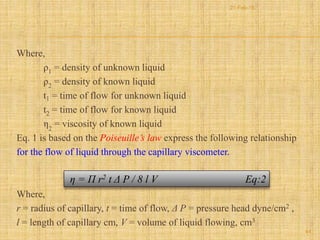 Where,
ρ1 = density of unknown liquid
ρ2 = density of known liquid
t1 = time of flow for unknown liquid
t2 = time of flow for known liquid
η2
= viscosity of known liquid
Eq. 1 is based on the Poiseuille’s law express the following relationship
for the flow of liquid through the capillary viscometer.
Where,
r = radius of capillary, t = time of flow, Δ P = pressure head dyne/cm2 ,
l = length of capillary cm, V = volume of liquid flowing, cm3
η = П r2 t Δ P / 8 l V Eq:2
44
21-Feb-16
 