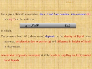 For a given Ostwald viscometers, the r, V and l are combine into constant (K),
then eq. 2 can be written as,
In which,
The pressure head ΔP ( shear stress) depends on the density of liquid being
measured, acceleration due to gravity (g) and difference in heights of liquid
in viscometers.
Acceleration of gravity is constant, & if the levels in capillary are kept constant
for all liquids,
η = KtΔP Eq.3
45
21-Feb-16
 