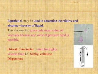 Equation.6, may be used to determine the relative and
absolute viscosity of liquid.
This viscometer, gives only mean value of
viscosity because one value of pressure head is
possible.
Ostwald viscometer is used for highly
viscous fluid i.e. Methyl cellulose
Dispersions
47
21-Feb-16
 