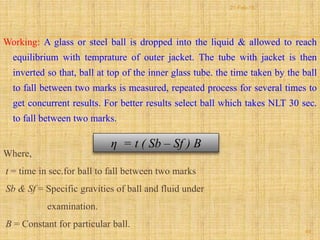 Working: A glass or steel ball is dropped into the liquid & allowed to reach
equilibrium with temprature of outer jacket. The tube with jacket is then
inverted so that, ball at top of the inner glass tube. the time taken by the ball
to fall between two marks is measured, repeated process for several times to
get concurrent results. For better results select ball which takes NLT 30 sec.
to fall between two marks.
Where,
t = time in sec.for ball to fall between two marks
Sb & Sf = Specific gravities of ball and fluid under
examination.
B = Constant for particular ball.
η = t ( Sb – Sf ) B
49
21-Feb-16
 