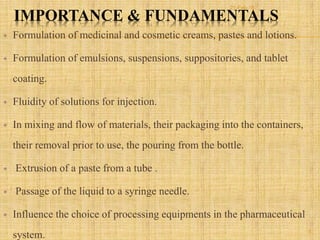 IMPORTANCE & FUNDAMENTALS
 Formulation of medicinal and cosmetic creams, pastes and lotions.
 Formulation of emulsions, suspensions, suppositories, and tablet
coating.
 Fluidity of solutions for injection.
 In mixing and flow of materials, their packaging into the containers,
their removal prior to use, the pouring from the bottle.
 Extrusion of a paste from a tube .
 Passage of the liquid to a syringe needle.
 Influence the choice of processing equipments in the pharmaceutical
system. 5
21-Feb-16
 
