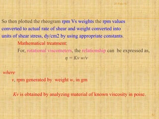 So then plotted the rheogram rpm Vs weights the rpm values
converted to actual rate of shear and weight converted into
units of shear stress, dy/cm2 by using appropriate constants.
Mathematical treatment:
For, rotational viscometers, the relationship can be expressed as,
η = Kv w/v
where
v, rpm generated by weight w, in gm
Kv is obtained by analyzing material of known viscosity in poise.
52
21-Feb-16
 