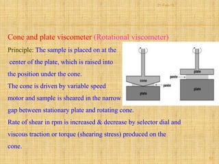 Cone and plate viscometer (Rotational viscometer)
Principle: The sample is placed on at the
center of the plate, which is raised into
the position under the cone.
The cone is driven by variable speed
motor and sample is sheared in the narrow
gap between stationary plate and rotating cone.
Rate of shear in rpm is increased & decrease by selector dial and
viscous traction or torque (shearing stress) produced on the
cone.
53
21-Feb-16
 