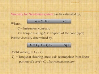 Viscosity for Newtonian system can be estimated by,
Where,
C = Instrument constant,
T = Torque reading & V = Speed of the cone (rpm)
Plastic viscosity determined by,
Yield value (f) = Cf × Tf
Tf = Torque at shearing stress axis (extrapolate from linear
portion of curve). Cf = Instrument constant
η = C T/V eq.1
U = Cf T – Tf / v eq.2
54
21-Feb-16
 