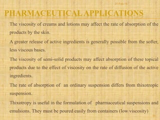 PHARMACEUTICALAPPLICATIONS
1. The viscosity of creams and lotions may affect the rate of absorption of the
products by the skin.
2. A greater release of active ingredients is generally possible from the softer,
less viscous bases.
3. The viscosity of semi-solid products may affect absorption of these topical
products due to the effect of viscosity on the rate of diffusion of the active
ingredients.
4. The rate of absorption of an ordinary suspension differs from thixotropic
suspension.
5. Thixotropy is useful in the formulation of pharmaceutical suspensions and
emulsions. They must be poured easily from containers (low viscosity)
55
21-Feb-16
 