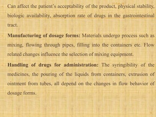 • Can affect the patient’s acceptability of the product, physical stability,
biologic availability, absorption rate of drugs in the gastrointestinal
tract.
• Manufacturing of dosage forms: Materials undergo process such as
mixing, flowing through pipes, filling into the containers etc. Flow
related changes influence the selection of mixing equipment.
• Handling of drugs for administration: The syringibility of the
medicines, the pouring of the liquids from containers, extrusion of
ointment from tubes, all depend on the changes in flow behavior of
dosage forms.
6
21-Feb-16
 