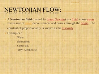 NEWTONIAN FLOW:
 A Newtonian fluid (named for Isaac Newton) is a fluid whose stress
versus rate of shear curve is linear and passes through the origin. The
constant of proportionality is known as the viscosity.
 Examples :
 Water,
 chloroform,
 Castor oil,
 ethyl Alcohol etc.
9
21-Feb-16
 