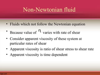 Non-Newtonian fluid
• Fluids which not follow the Newtonian equation
• Because value of ᶯ varies with rate of shear
• Consider apparent viscosity of these system at
particular rates of shear
• Apparent viscosity is ratio of shear stress to shear rate
• Apparent viscosity is time dependent
 