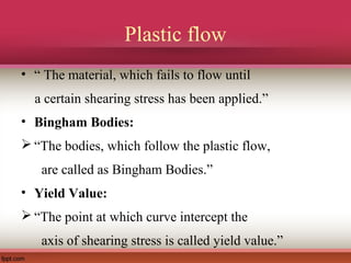 Plastic flow
• “ The material, which fails to flow until
a certain shearing stress has been applied.”
• Bingham Bodies:
 “The bodies, which follow the plastic flow,
are called as Bingham Bodies.”
• Yield Value:
 “The point at which curve intercept the
axis of shearing stress is called yield value.”
 