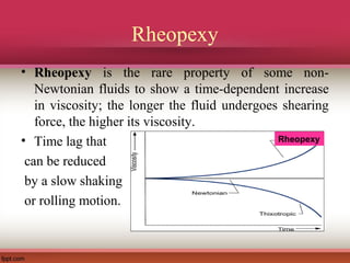 Rheopexy
• Rheopexy is the rare property of some non-
Newtonian fluids to show a time-dependent increase
in viscosity; the longer the fluid undergoes shearing
force, the higher its viscosity.
• Time lag that
can be reduced
by a slow shaking
or rolling motion.
Rheopexy
 