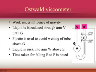 Ostwald viscometer
• Work under influence of gravity
• Liquid is introduced through arm V
until G
• Pipette is used to avoid wetting of tube
above G
• Liquid is suck into arm W above E
• Time taken for falling E to F is noted
C
E
F
W
A
V
G
 
