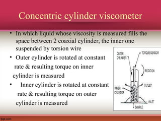 Concentric cylinder viscometer
• In which liquid whose viscosity is measured fills the
space between 2 coaxial cylinder, the inner one
suspended by torsion wire
• Outer cylinder is rotated at constant
rate & resulting torque on inner
cylinder is measured
• Inner cylinder is rotated at constant
rate & resulting torque on outer
cylinder is measured
 