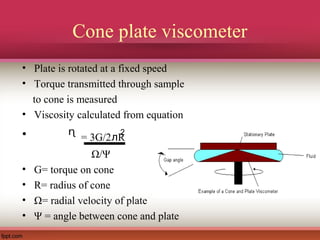 Cone plate viscometer
• Plate is rotated at a fixed speed
• Torque transmitted through sample
to cone is measured
• Viscosity calculated from equation
• ᶯ = 3G/2ᴫR
Ω/Ψ
• G= torque on cone
• R= radius of cone
• Ω= radial velocity of plate
• Ψ = angle between cone and plate
2
 