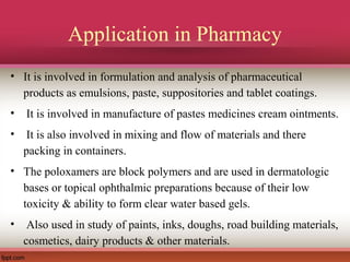 Application in Pharmacy
• It is involved in formulation and analysis of pharmaceutical
products as emulsions, paste, suppositories and tablet coatings.
• It is involved in manufacture of pastes medicines cream ointments.
• It is also involved in mixing and flow of materials and there
packing in containers.
• The poloxamers are block polymers and are used in dermatologic
bases or topical ophthalmic preparations because of their low
toxicity & ability to form clear water based gels.
• Also used in study of paints, inks, doughs, road building materials,
cosmetics, dairy products & other materials.
 