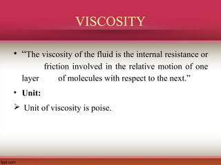 VISCOSITY
• “The viscosity of the fluid is the internal resistance or
friction involved in the relative motion of one
layer of molecules with respect to the next.”
• Unit:
 Unit of viscosity is poise.
 