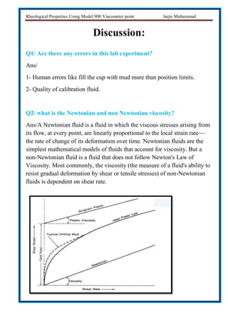 Rheological Properties Using Model 900 Viscometer point Jarjis Muhammad
Discussion:
Q1/ Are there any errors in this lab experiment?
Ans/
1- Human errors like fill the cup with mud more than position limits.
2- Quality of calibration fluid.
Q2/ what is the Newtonian and non Newtonian viscosity?
Ans/A Newtonian fluid is a fluid in which the viscous stresses arising from
its flow, at every point, are linearly proportional to the local strain rate—
the rate of change of its deformation over time. Newtonian fluids are the
simplest mathematical models of fluids that account for viscosity. But a
non-Newtonian fluid is a fluid that does not follow Newton's Law of
Viscosity. Most commonly, the viscosity (the measure of a fluid's ability to
resist gradual deformation by shear or tensile stresses) of non-Newtonian
fluids is dependent on shear rate.
 