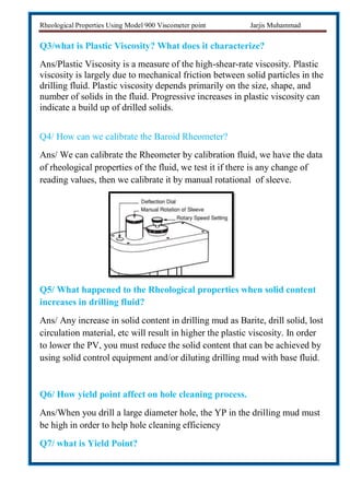 Rheological Properties Using Model 900 Viscometer point Jarjis Muhammad
Q3/what is Plastic Viscosity? What does it characterize?
Ans/Plastic Viscosity is a measure of the high-shear-rate viscosity. Plastic
viscosity is largely due to mechanical friction between solid particles in the
drilling fluid. Plastic viscosity depends primarily on the size, shape, and
number of solids in the fluid. Progressive increases in plastic viscosity can
indicate a build up of drilled solids.
Q4/ How can we calibrate the Baroid Rheometer?
Ans/ We can calibrate the Rheometer by calibration fluid, we have the data
of rheological properties of the fluid, we test it if there is any change of
reading values, then we calibrate it by manual rotational of sleeve.
Q5/ What happened to the Rheological properties when solid content
increases in drilling fluid?
Ans/ Any increase in solid content in drilling mud as Barite, drill solid, lost
circulation material, etc will result in higher the plastic viscosity. In order
to lower the PV, you must reduce the solid content that can be achieved by
using solid control equipment and/or diluting drilling mud with base fluid.
Q6/ How yield point affect on hole cleaning process.
Ans/When you drill a large diameter hole, the YP in the drilling mud must
be high in order to help hole cleaning efficiency
Q7/ what is Yield Point?
 