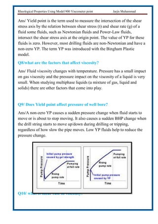 Rheological Properties Using Model 900 Viscometer point Jarjis Muhammad
Ans/ Yield point is the term used to measure the intersection of the shear
stress axis by the relation between shear stress (t) and shear rate (g) of a
fluid some fluids, such as Newtonian fluids and Power-Law fluids,
intersect the shear stress axis at the origin point. The value of YP for these
fluids is zero. However, most drilling fluids are non-Newtonian and have a
non-zero YP. The term YP was introduced with the Bingham Plastic
model.
Q8/what are the factors that affect viscosity?
Ans/ Fluid viscosity changes with temperature. Pressure has a small impact
on gas viscosity and the pressure impact on the viscosity of a liquid is very
small. When studying multiphase liquids (a mixture of gas, liquid and
solids) there are other factors that come into play.
Q9/ Does Yield point affect pressure of well bore?
Ans/A non-zero YP causes a sudden pressure change when fluid starts to
move or is about to stop moving. It also causes a sudden BHP change when
the drill string starts to move up/down during drilling or tripping,
regardless of how slow the pipe moves. Low YP fluids help to reduce the
pressure change.
Q10/ what is shear rate in viscosity?
 