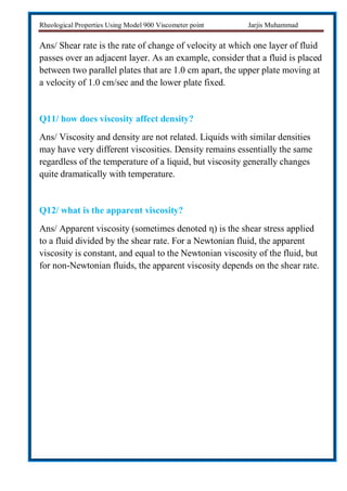 Rheological Properties Using Model 900 Viscometer point Jarjis Muhammad
Ans/ Shear rate is the rate of change of velocity at which one layer of fluid
passes over an adjacent layer. As an example, consider that a fluid is placed
between two parallel plates that are 1.0 cm apart, the upper plate moving at
a velocity of 1.0 cm/sec and the lower plate fixed.
Q11/ how does viscosity affect density?
Ans/ Viscosity and density are not related. Liquids with similar densities
may have very different viscosities. Density remains essentially the same
regardless of the temperature of a liquid, but viscosity generally changes
quite dramatically with temperature.
Q12/ what is the apparent viscosity?
Ans/ Apparent viscosity (sometimes denoted η) is the shear stress applied
to a fluid divided by the shear rate. For a Newtonian fluid, the apparent
viscosity is constant, and equal to the Newtonian viscosity of the fluid, but
for non-Newtonian fluids, the apparent viscosity depends on the shear rate.
 