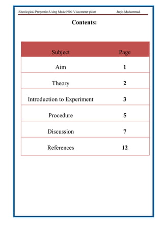 Rheological Properties Using Model 900 Viscometer point Jarjis Muhammad
Contents:
Subject Page
Aim 1
Theory 2
Introduction to Experiment 3
Procedure 5
Discussion 7
References 12
 