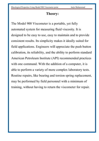 Rheological Properties Using Model 900 Viscometer point Jarjis Muhammad
Theory:
The Model 900 Viscometer is a portable, yet fully
automated system for measuring fluid viscosity. It is
designed to be easy to use, easy to maintain and to provide
consistent results. Its simplicity makes it ideally suited for
field applications. Engineers will appreciate the push button
calibration, its reliability, and the ability to perform standard
American Petroleum Institute (API) recommended practices
with one command. With the addition of a computer, it is
able to perform a variety of more complex laboratory tests.
Routine repairs, like bearing and torsion spring replacement,
may be performed by field personnel with a minimum of
training, without having to return the viscometer for repair.
 