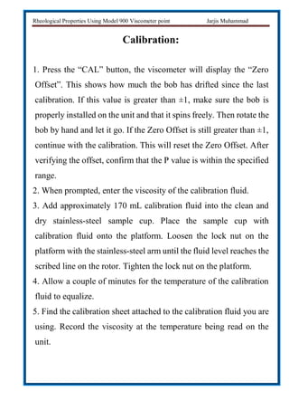 Rheological Properties Using Model 900 Viscometer point Jarjis Muhammad
Calibration:
1. Press the “CAL” button, the viscometer will display the “Zero
Offset”. This shows how much the bob has drifted since the last
calibration. If this value is greater than ±1, make sure the bob is
properly installed on the unit and that it spins freely. Then rotate the
bob by hand and let it go. If the Zero Offset is still greater than ±1,
continue with the calibration. This will reset the Zero Offset. After
verifying the offset, confirm that the P value is within the specified
range.
2. When prompted, enter the viscosity of the calibration fluid.
3. Add approximately 170 mL calibration fluid into the clean and
dry stainless-steel sample cup. Place the sample cup with
calibration fluid onto the platform. Loosen the lock nut on the
platform with the stainless-steel arm until the fluid level reaches the
scribed line on the rotor. Tighten the lock nut on the platform.
4. Allow a couple of minutes for the temperature of the calibration
fluid to equalize.
5. Find the calibration sheet attached to the calibration fluid you are
using. Record the viscosity at the temperature being read on the
unit.
 