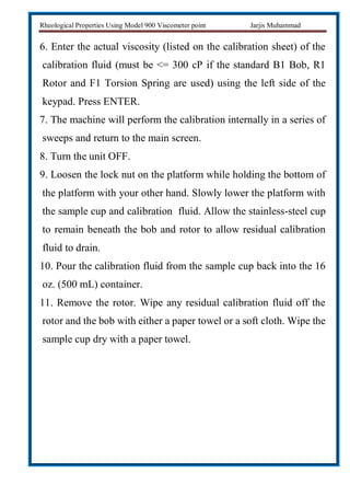 Rheological Properties Using Model 900 Viscometer point Jarjis Muhammad
6. Enter the actual viscosity (listed on the calibration sheet) of the
calibration fluid (must be <= 300 cP if the standard B1 Bob, R1
Rotor and F1 Torsion Spring are used) using the left side of the
keypad. Press ENTER.
7. The machine will perform the calibration internally in a series of
sweeps and return to the main screen.
8. Turn the unit OFF.
9. Loosen the lock nut on the platform while holding the bottom of
the platform with your other hand. Slowly lower the platform with
the sample cup and calibration fluid. Allow the stainless-steel cup
to remain beneath the bob and rotor to allow residual calibration
fluid to drain.
10. Pour the calibration fluid from the sample cup back into the 16
oz. (500 mL) container.
11. Remove the rotor. Wipe any residual calibration fluid off the
rotor and the bob with either a paper towel or a soft cloth. Wipe the
sample cup dry with a paper towel.
 