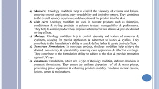 a) Skincare: Rheology modifiers help to control the viscosity of creams and lotions,
ensuring smooth application, easy spreadability and desirable texture. They contribute
to the overall sensory experience and absorption of the product into the skin.
b) Hair care: Rheology modifiers are used in haircare products such as shampoos,
conditioners & styling products to enhance texture, manageability & performance.
They help to control product flow, improve adherence to hair strands & provide desired
styling effects.
c) Makeup: Rheology modifiers help to control viscosity and texture of mascaras &
eyeliners, alloying for precise application & adherence to lashes & eyelids. They
contribute to the formulation`s ability to coat & define lashes & create desired effects.
d) Sunscreen Formulation: In sunscreen product, rheology modifiers help achieve the
desired consistency & spreadability, ensuring even application & effective coverage.
They contribute to the formulation ability to adhere to the skin & provide protection
against UV rays.
e) Emulsions: Emulsifiers, which are a type of rheology modifier, stabilize emulsion in
cosmetic formulation. They ensure the uniform dispersion of oil & water phases,
preventing phase separation & enhancing products stability. Emulsion include creams,
lotions, serum & moisturizers.
 