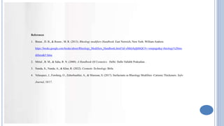 References
1. Braun , D. B., & Rosen , M. R. (2013). Rheology modifiers Handbook. East Norwich, New York: William Andrew.
https://books.google.com/books/about/Rheology_Modifiers_Handbook.html?id=eMdy8qfpbhQC#v=onepage&q=rheology%20mo
difiers&f=false
2. Mittal , B. M., & Saha, R. N. (2000). A Handbook Of Cosmetics . Delhi: Delhi Vallabh Prakashan .
3. Nanda, S., Nanda, A., & Khar, R. (2022). Cosmetic Technology. Birla.
4. Velasquez, J., Forsberg, O., Zuberbuehler, A., & Muresan, S. (2017). Surfactants as Rheology Modifires -Cationic Thickeners. Sofw
Journal, 10/17.
 