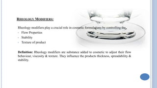 RHEOLOGY MODIFIERS:
Rheology modifiers play a crucial role in cosmetic formulations by controlling the
• Flow Properties
• Stability
• Texture of product
Definition: Rheology modifiers are substance added to cosmetic to adjust their flow
behaviour, viscosity & texture. They influence the products thickness, spreadability &
stability.
 
