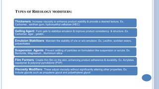 TYPES OF RHEOLOGY MODIFIERS:
Thickeners: Increase viscosity to enhance product stability & provide a desired texture. Ex.
Carbomer, xanthan gum, hydroxyethyl cellulose (HEC)
Gelling Agent: Form gels to stabilize emulsion & improve product consistency & structure. Ex.
Carbomer, agar , gelatin.
Emulsion Stabilizers: Maintain the stability of o/w or w/o emulsion. Ex. Lecithin, sorbitan esters,
polysorbates
Suspension Agents: Prevent settling of particles on formulation like suspension or scrubs. Ex.
Bentonite, Magnesium , Aluminium silica
Film Formers: Create thin film on the skin, enhancing product adherence & durability. Ex. Acrylates
copolymer & polyvinyl pyrrolidone (PVP)
Viscosity Modifiers: These adjust viscosity without significantly altering other properties. Ex.
Include glycols such as propylene glycol and polyethylene glycol
 