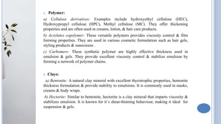 1. Polymer:
a) Cellulose derivatives: Examples include hydroxyethyl cellulose (HEC),
Hydroxypropyl cellulose (HPC), Methyl cellulose (MC). They offer thickening
properties and are often used in creams, lotion, & hair care products.
b) Acrylates copolymer: These versatile polymers provides viscosity control & film
forming properties. They are used in various cosmetic formulation such as hair gels,
styling products & sunscreens .
c) Carbomers: These synthetic polymer are highly effective thickness used in
emulsion & gels. They provide excellent viscosity control & stabilize emulsion by
forming a network of polymer chains.
2. Clays:
a) Bentonite: A natural clay mineral with excellent thyrotrophic properties, bentonite
thickness formulation & provide stability to emulsions. It is commonly used in masks,
creams & body wraps.
b) Hectorite: Similar to bentonite, hectorite is a clay mineral that imparts viscosity &
stabilizes emulsion. It is known for it`s shear-thinning behaviour, making it ideal for
suspension & gels.
 