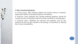 5. Other Functional Ingredients
a) Crossing agents: These substance enhances the network structure of polymers,
improving the stability & rheological properties of formulation.
b) Surfactant: Some surfactants have rheology-modifying properties, altering the
viscosity & texture of formulation while also serving as emulsifier or cleansing agent .
c) Hydrating agents: Ingredients like glycerine and hyaluronic acid not only
moisturize the skin but also contribute to the rheology of formulations by affecting
their viscosity & spreadability.
 