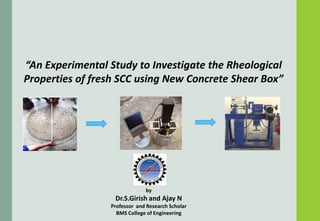 “An Experimental Study to Investigate the Rheological
Properties of fresh SCC using New Concrete Shear Box”
by
Dr.S.Girish and Ajay N
Professor and Research Scholar
BMS College of Engineering
“An Experimental Study to Investigate the Rheological
Properties of fresh SCC using New Concrete Shear Box”
Dr.S.Girish and Ajay N
Professor and Research Scholar
BMS College of Engineering
 