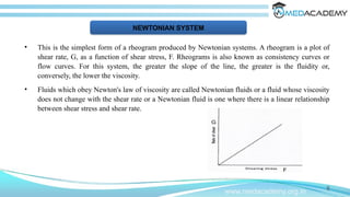 • This is the simplest form of a rheogram produced by Newtonian systems. A rheogram is a plot of
shear rate, G, as a function of shear stress, F. Rheograms is also known as consistency curves or
flow curves. For this system, the greater the slope of the line, the greater is the fluidity or,
conversely, the lower the viscosity.
• Fluids which obey Newton's law of viscosity are called Newtonian fluids or a fluid whose viscosity
does not change with the shear rate or a Newtonian fluid is one where there is a linear relationship
between shear stress and shear rate.
8
www.medacademy.org.in
NEWTONIAN SYSTEM
 