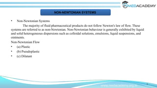 • Non-Newtonian Systems
The majority of fluid pharmaceutical products do not follow Newton's law of flow. These
systems are referred to as non-Newtonian. Non-Newtonian behaviour is generally exhibited by liquid
and solid heterogeneous dispersions such as colloidal solutions, emulsions, liquid suspensions, and
ointments.
Non-Newtonian Flow
• (a) Plastic
• (b) Pseudoplastic
• (c) Dilatant
9
www.medacademy.org.in
NON-NEWTONIAN SYSTEMS
 