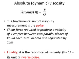 Absolute (dynamic) viscosity
• The fundamental unit of viscosity
measurement is the poise.
• Shear force required to produce a velocity
of 1 cm/sec between two parallel planes of
liquid each 1cm2 in area and separated by
1cm
• Fluidity; it is the reciprocal of viscosity Ø = 1/ η
its unit is inverse poise.
G
Viscosity() =
F
 