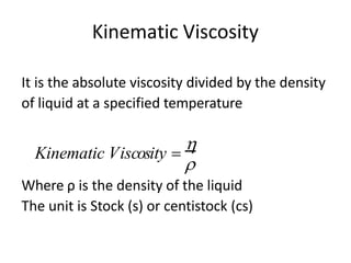 Kinematic Viscosity
It is the absolute viscosity divided by the density
of liquid at a specified temperature
Where ρ is the density of the liquid
The unit is Stock (s) or centistock (cs)

Kinematic Viscosity =

 