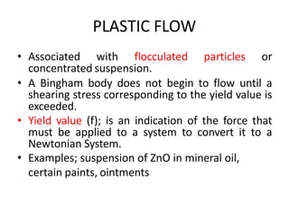 PLASTIC FLOW
• Associated with flocculated particles or
concentrated suspension.
• A Bingham body does not begin to flow until a
shearing stress corresponding to the yield value is
exceeded.
• Yield value (f); is an indication of the force that
must be applied to a system to convert it to a
Newtonian System.
• Examples; suspension of ZnO in mineral oil,
certain paints, ointments
 