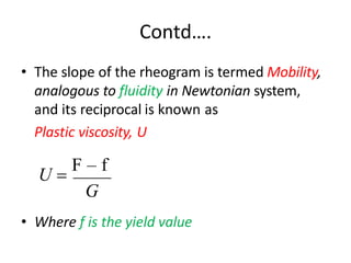 Contd….
• The slope of the rheogram is termed Mobility,
analogous to fluidity in Newtonian system,
and its reciprocal is known as
Plastic viscosity, U
G
• Where f is the yield value
U =
F – f
 
