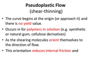 Pseudoplastic Flow
(shear-thinning)
• The curve begins at the origin (or approach it) and
there is no yield value.
• Occurs in for polymers in solution (e.g. syenthetic
or natural gum, cellulose derivatives)
• As the shearing molecules orient themselves to
the direction of flow.
• This orientation reduces internal friction and
 