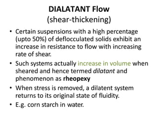 DIALATANT Flow
(shear-thickening)
• Certain suspensions with a high percentage
(upto 50%) of deflocculated solids exhibit an
increase in resistance to flow with increasing
rate of shear.
• Such systems actually increase in volume when
sheared and hence termed dilatant and
phenomenon as rheopexy
• When stress is removed, a dilatent system
returns to its original state of fluidity.
• E.g. corn starch in water.
 
