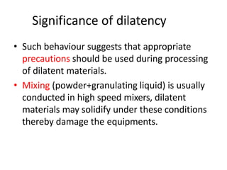 Significance of dilatency
• Such behaviour suggests that appropriate
precautions should be used during processing
of dilatent materials.
• Mixing (powder+granulating liquid) is usually
conducted in high speed mixers, dilatent
materials may solidify under these conditions
thereby damage the equipments.
 