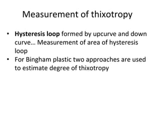 Measurement of thixotropy
• Hysteresis loop formed by upcurve and down
curve… Measurement of area of hysteresis
loop
• For Bingham plastic two approaches are used
to estimate degree of thixotropy
 