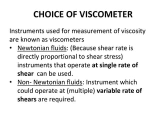 CHOICE OF VISCOMETER
Instruments used for measurement of viscosity
are known as viscometers
• Newtonian fluids: (Because shear rate is
directly proportional to shear stress)
instruments that operate at single rate of
shear can be used.
• Non- Newtonian fluids: Instrument which
could operate at (multiple) variable rate of
shears are required.
 